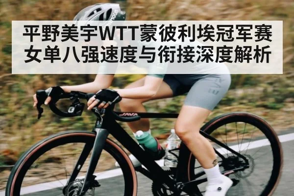 平野美宇WTT蒙彼利埃冠军赛女单八强速度与衔接深度解析