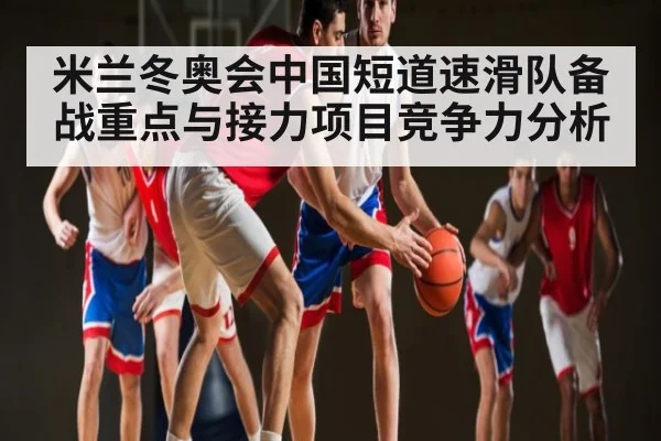 米兰冬奥会中国短道速滑队备战重点与接力项目竞争力分析