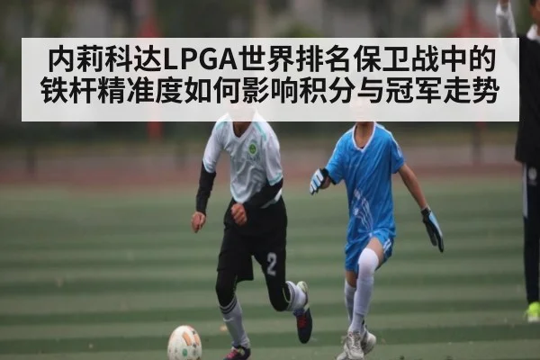内莉科达LPGA世界排名保卫战中的铁杆精准度如何影响积分与冠军走势