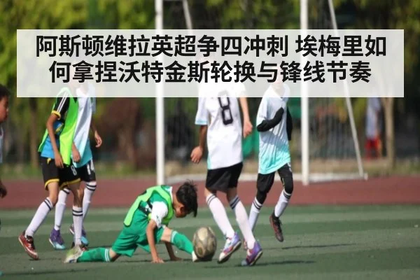 阿斯顿维拉英超争四冲刺 埃梅里如何拿捏沃特金斯轮换与锋线节奏